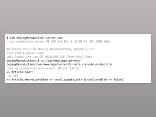 $ ssh deploy@production.server.com
Linux production.server #1 SMP Sat Dec 5 16:04:55 UTC 2009 i686

To access official Ubuntu documentation, please visit:
http://help.ubuntu.com/
Last login: Fri Jan 28 16:33:49 2011 from local.host
deploy@production:~$ cd /var/www/app/current/
deploy@production:/var/www/app/current$ rails console production
Loading production environment (Rails 3.0.3)
>> Article.count
 => 112
>> Article.where(:problem => true).update_attributes(:problem => false)
 