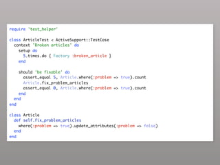 require 'test_helper'

class ArticleTest < ActiveSupport::TestCase
  context 'Broken articles' do
    setup do
      5.times.do { Factory :broken_article }
    end

    should 'be fixable' do
      assert_equal 5, Article.where(:problem => true).count
      Article.fix_problem_articles
      assert_equal 0, Article.where(:problem => true).count
    end
  end
end

class Article
  def self.fix_problem_articles
    where(:problem => true).update_attributes(:problem => false)
  end
end
 