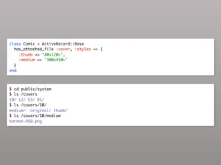 class Comic < ActiveRecord::Base
  has_attached_file :cover, :styles => {
    :thumb => "80x120>",
    :medium => "300x450>"
  }
end



$ cd public/system
$ ls /covers
10/ 12/ 53/ 81/
$ ls /covers/10/
medium/ original/ thumb/
$ ls /covers/10/medium
batman-450.png
 