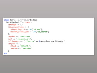 class Comic < ActiveRecord::Base
  has_attached_file :cover,
    :storage => s3,
    :s3_credentials => {
       :access_key_id => ENV['s3_key'],
       :secret_access_key => ENV['s3_secret']
    },
    :bucket => 'comicsapp',
    :url => ":s3_path_url",
    :s3_headers => { 'Expires' => 1.year.from_now.httpdate },
    :styles => {
       :thumb => "80x120>",
       :medium => "300x450>"
    }
end
 