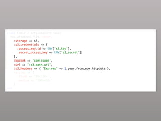 class Comic < ActiveRecord::Base
  has_attached_file :cover,
    :storage => s3,
    :s3_credentials => {
       :access_key_id => ENV['s3_key'],
       :secret_access_key => ENV['s3_secret']
    },
    :bucket => 'comicsapp',
    :url => ":s3_path_url",
    :s3_headers => { 'Expires' => 1.year.from_now.httpdate },
    :styles => {
       :thumb => "80x120>",
       :medium => "300x450>"
    }
end
 