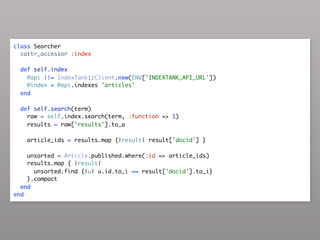 class Searcher
  cattr_accessor :index

  def self.index
    @api ||= IndexTank::Client.new(ENV['INDEXTANK_API_URL'])
    @index = @api.indexes 'articles'
  end

  def self.search(term)
    raw = self.index.search(term, :function => 1)
    results = raw['results'].to_a

    article_ids = results.map {|result| result['docid'] }

    unsorted = Article.published.where(:id => article_ids)
    results.map { |result|
      unsorted.find {|u| u.id.to_i == result['docid'].to_i}
    }.compact
  end
end
 