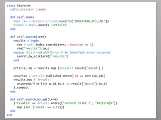 class Searcher
  cattr_accessor :index

  def self.index
    @api ||= IndexTank::Client.new(ENV['INDEXTANK_API_URL'])
    @index = @api.indexes 'articles'
  end

  def self.search(term)
    results = begin
      raw = self.index.search(term, :function => 1)
      raw['results'].to_a
    rescue URI::InvalidURIError # An IndexTank error occurred
      search_by_sql(term)['results']
    end

    article_ids = results.map {|result| result['docid'] }

    unsorted = Article.published.where(:id => article_ids)
    results.map { |result|
      unsorted.find {|u| u.id.to_i == result['docid'].to_i}
    }.compact
  end

  def self.search_by_sql(term)
    {'results' => Article.where(['content ILIKE ?', "%#{term}%"]).
      map {|a| {'docid' => a.id}}}
  end
end
 