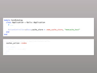module CardCatalog
  class Application < Rails::Application
    # ...

    ActionController::Base.cache_store = :mem_cache_store, "memcache_host"
  end
end


class BooksController < ApplicationController
  caches_action :index

  def index
    @books = Book.all
  end
end
 