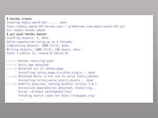 $ heroku create
Creating empty-sword-187....... done
http://empty-sword-187.heroku.com/ | git@heroku.com:empty-sword-187.git
Git remote heroku added
$ git push heroku master
Counting objects: 5, done.
Delta compression using up to 4 threads.
Compressing objects: 100% (3/3), done.
Writing objects: 100% (3/3), 285 bytes, done.
Total 3 (delta 2), reused 0 (delta 0)

-----> Heroku receiving push
-----> Rails app detected
-----> Detected use of caches_page
       Installing caches_page_via_http plugin... done
-----> Detected Rails is not set to serve static_assets
       Installing rails3_serve_static_assets... done
-----> Gemfile detected, running Bundler version 1.0.7
       Unresolved dependencies detected; Installing...
       Using --without development:test
       Fetching source index for http://rubygems.org/
       ...
 