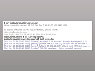 $ ssh deploy@production.server.com
Linux production.server #1 SMP Sat Dec 5 16:04:55 UTC 2009 i686

To access official Ubuntu documentation, please visit:
http://help.ubuntu.com/
Last login: Fri Jan 28 16:33:49 2011 from local.host
deploy@production:~$ cd /var/log/apache2
deploy@production:/var/log/apache2$ tail error.log
[Sun Jan 23 06:25:02 2011] [notice] Apache/2.2.12 (Ubuntu) Phusion_Passenger/2.2.11...
[Tue Jan 25 15:21:42 2011] [error] [client 118.129.166.97] Invalid URI in request G...
[Fri Jan 28 12:01:50 2011] [error] [client 85.132.70.133] client sent HTTP/1.1 requ...
[Sun Jan 30 06:25:06 2011] [notice] SIGUSR1 received. Doing graceful restart
 