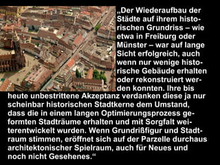 „Der Wiederaufbau der
                             Städte auf ihrem histo-
                             rischen Grundriss – wie
                             etwa in Freiburg oder
                             Münster – war auf lange
                             Sicht erfolgreich, auch
                             wenn nur wenige histo-
                             rische Gebäude erhalten
                             oder rekonstruiert wer-
                             den konnten. Ihre bis
heute unbestrittene Akzeptanz verdanken diese ja nur
scheinbar historischen Stadtkerne dem Umstand,
dass die in einem langen Optimierungsprozess ge-
formten Stadträume erhalten und mit Sorgfalt wei-
terentwickelt wurden. Wenn Grundrißfigur und Stadt-
raum stimmen, eröffnet sich auf der Parzelle durchaus
architektonischer Spielraum, auch für Neues und
  Dr. Matthias Lerm, Stadtarchitekt
  Dezernat Stadtentwicklung · Fachbereich Stadtentwicklung und Stadtplanung

noch nicht Gesehenes.“
  Jena, 11. September 2010
 