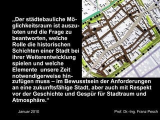 „Der städtebauliche Mö-
glichkeitsraum ist auszu-
loten und die Frage zu
beantworten, welche
Rolle die historischen
Schichten einer Stadt bei
ihrer Weiterentwicklung
spielen und welche
Elemente unsere Zeit
notwendigerweise hin-
zufügen muss – im Bewusstsein der Anforderungen
an eine zukunftsfähige Stadt, aber auch mit Respekt
vor der Geschichte und Gespür für Stadtraum und
Atmosphäre.“
Dr. Matthias Lerm, Stadtarchitekt
Dezernat Stadtentwicklung · Fachbereich Stadtentwicklung und Stadtplanung
        Januar 2010
Jena, 11. September 2010                                                    Prof. Dr.-Ing. Franz Pesch
 