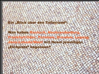 Ein „Blick über den Tellerrand“:

 Was haben Rostock, Neubrandenburg,
 Frankfurt/Oder, Potsdam, Dresden, Leipzig,
 Jena-Lobeda/West mit ihrem jeweiligen
 „Eichplatz“ begonnen?




Dr. Matthias Lerm, Stadtarchitekt
Dezernat Stadtentwicklung · Fachbereich Stadtentwicklung und Stadtplanung
Jena, 11. September 2010
 