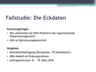 Fallstudie: Die Eckdaten
Forschungsfragen
 Wie unterstützt die Wiki-Plattform das organisationale
  Wissensmanagement?
 Gibt es Optimierungspotential?

Vorgehen
 Mitarbeiterbefragung (Stichprobe: 175 Mitarbeiter)
 IDEA-Modell als Ordnungsrahmen
 Umfragezeitraum: 8. - 19. März 2010
 