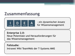 Zusammenfassung
                          - ein dynamischer Ansatz
                          für Wissensmanagement


 Enterprise 2.0:
 Neue Potentiale und Herausforderungen für
 das Wissensmanagement

 Fallstudie:
 Intranet Wiki TeamWeb der T-Systems MMS
 