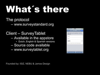 What´s thereThe protocolwww.surveystandard.orgClient – SurveyTabletAvailable in the appstoreDutch, English & SpanishversionsSource code availablewww.surveytablet.orgFoundedby: ISIZ, NEBU & Jamoo Design
