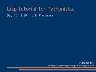 Lisp tutorial for Pythonista.
Day #5 : LISP = LISt Processor




                                                         Ransui Iso
                          Strategic Technology Group, X-Listing Co, Ltd.
 