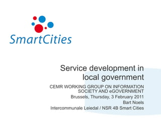 Service development in local government CEMR WORKING GROUP ON INFORMATION SOCIETY AND eGOVERNMENT Brussels, Thursday, 3 February 2011 Bart Noels Intercommunale Leiedal / NSR 4B Smart Cities 