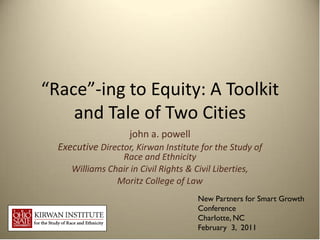 “Race”-ing to Equity: A Toolkit
    and Tale of Two Cities
                     john a. powell
  Executive Director, Kirwan Institute for the Study of
                 Race and Ethnicity
     Williams Chair in Civil Rights & Civil Liberties,
                Moritz College of Law
                                        New Partners for Smart Growth
                                        Conference
                                        Charlotte, NC
                                        February 3, 2011
 