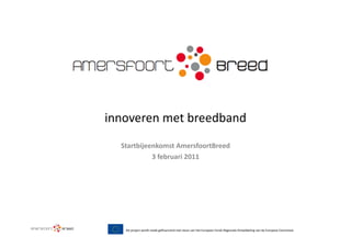 innoveren	
  met	
  breedband	
  
   Startbijeenkomst	
  AmersfoortBreed	
  
             3	
  februari	
  2011	
  




    Dit	
  project	
  wordt	
  mede	
  geﬁnancierd	
  met	
  steun	
  van	
  het	
  Europees	
  Fonds	
  Regionale	
  Ontwikkeling	
  van	
  de	
  Europese	
  Commissie	
  
 