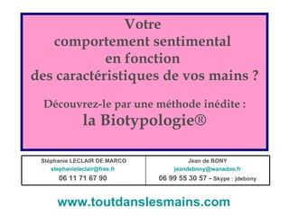 Votre  comportement sentimental  en fonction  des caractéristiques de vos mains ? Découvrez-le par une méthode inédite : la Biotypologie® www.toutdanslesmains.com   Jean de BONY [email_address] 06 99 55 30 57 -  Skype : jdebony Stéphanie LECLAIR DE MARCO [email_address]   06 11 71 67 90   