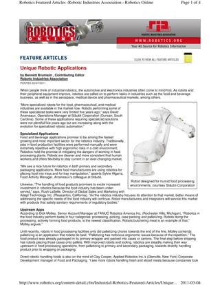 Robotics Featured Articles -Robotic Industries Association - Robotics Online                                       Page 1 of 4




Unique Robotic Applications
by Bennett Brumson , Contributing Editor
Robotic Industries Association
POSTED 02/07/2011

When people think of industrial robotics, the automotive and electronics industries often come to mind first. As robots and
their peripheral equipment improve, robotics are called on to perform tasks in industries such as the food and beverage
business, as well as in the aerospace, medical device and pharmaceutical markets, among others.

“More specialized robots for the food, pharmaceutical, and medical
industries are available in the market now. Robots performing some of
these specialized tasks were very limited five years ago,” says David
Arceneaux, Operations Manager at Stäubli Corporation (Duncan, South
Carolina). Some of these applications requiring specialized solutions
were not plentiful five years ago but are increasing along with the
evolution for specialized robotic automation.”

Specialized Applications
Food and beverage applications promise to be among the fastest
growing and most important sector for the robotics industry. Traditionally,
jobs in food production facilities were performed manually and were
extremely repetitive with high ergonomic risks in a cold environment.
Robotics hold the promise of mitigating the dangers of working in food
processing plants. Robots are cleaner and more consistent that human
workers and offers flexibility to stay current in an ever-changing market.

“We see a nice future for robotics in both primary and secondary
packaging applications, More food manufacturers are using robotics for
placing food into trays and for tray manipulation,” asserts Sylvie Algarra,
Food Activity Manager, Arceneaux’s colleague at Stäubli.

Likewise, “The handling of food products promises to excite increased
investment in robotics because the food industry has been under-
served,” says, Rush LaSelle, Director of Global Sales and Marketing with
Adept Technology Inc. (Pleasanton, California). “As the robotics industry focuses its attention to that market, better means of
addressing the specific needs of the food industry will continue. Robot manufacturers and integrators will service this market
with products that satisfy sanitary requirements of regulatory bodies.”

Upstream Apps
According to Dick Motley, Senior Account Manager at FANUC Robotics America Inc. (Rochester Hills, Michigan), “Robotics in
the food industry perform tasks in four categories: processing, picking, case packing and palletizing. Robots doing the
processing, actively forming food products, is the newest classification. Robots butchering meat is an example of that,”
Motley argues.”

Until recently, robots in food processing facilities only did palletizing chores towards the end of the line. Motley contends
palletizing is an application that robots do best. “Palletizing has notorious ergonomic issues because of the repetition.” The
food product was already packaged in its primary wrapper and packed into cases or cartons. The final step before shipping
has robots placing those cases onto pallets. With improved robots and tooling, robotics are steadily making their way
upstream in food processing operations, from palletizing to primary and secondary packaging, towards directly handling
product prior to wrapping or packaging.

Direct robotic handling foods is also on the mind of Clay Cooper, Applied Robotics Inc.’s (Glenville, New York) Corporate
Development manager of Food and Packaging. “I see more robots handling fresh and sliced meats because companies look




http://www.robotics.org/content-detail.cfm/Industrial-Robotics-Featured-Articles/Unique... 2011-03-04
 