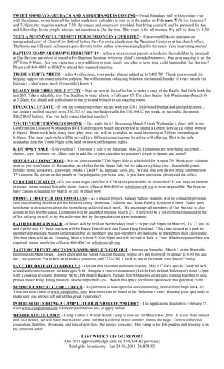 SWEET MONDAYS ARE BACK AND A BIG CHANGE IS COMING – Sweet Mondays will be better than ever
with the change, so we hope all the ladies mark their calendars to join us in the parlor on February 7! Arrive between 7
and 7:30pm; the program starts at 7:30. Beverages and sweets are provided. Just bring yourself, and be prepared for fun
and fellowship. Invite people who are not members at Our Saviour. This event is for all women. We will be done by 8:30.
NEED A MEANINGFUL PRESENT FOR SOMEONE IN YOUR LIFE? – If you would like to purchase an
autographed copy of Cleared for Takeoff before they fly away, check in at the Welcome Center or at the church office.
The books are $12 each. All money goes directly to the author who was a jungle pilot for years. Very interesting stories!
BAPTISM SEMINAR COMING FEBRUARY 19 – All new or expectant parents who desire their child to be baptized
at Our Saviour are asked to attend a Pre-Baptism Seminar with your child‟s intended sponsors. Our next meeting is on the
19th from 9-10am. Are you expecting a new addition to your family and plan to have your child baptized at Our Saviour?
Please call 468-4065 to RSVP to attend this required meeting.
THOSE MIGHTY MITES! – After 4 collections, your pocket change added up to $415.78! Thank you so much for
helping support the many mission projects. We will continue collecting Mites on the second Sunday of every month (in
February…that‟s next week if you didn‟t know!).
REALLY BAD GIRLS BIBLE STUDY – Sign up now at the coffee bar to order a copy of the Really Bad Girls book for
just $13. Take a schedule, too. The deadline to order a book is February 15. The class begins Ash Wednesday (March 9)
at 5:20pm. Go ahead and grab dinner in the gym and bring it to our meeting room.
FINANCIAL UPDATE – If you are wondering where we are with our 2011 faith-based budget and unified receipts…
the January unified receipts were $36,305.45 and our budget calls for $10,564.82 per week, so we ended the month
$16,518.65 behind. Can you help reduce that last number?
YOUTH NIGHT CHANGES COMING – Get ready for it! Beginning March 9 (Ash Wednesday), there will be no
Confirmation Class on Wednesdays BUT Confirmation Youth are expected to attend a Lenten Service (at either 4pm or
6:30pm). Homework help, study time, play time, etc. will be available, as usual beginning at 3:00pm but ending at
6:30pm. The meal each night will be served by a different church group for a free will offering. This is the only
scheduled time for Youth Night to be held on non-Confirmation nights.
KIDS‟ ONLY SALE – Did you hear? This year‟s sale is on Saturday, May 21. Donations are now being accepted…
clothes, toys, furniture, etc. Make sure to add this to your calendar so you don‟t forget to donate and attend!
SUPER SALE DONATIONS – Is it on your calendar? The Super Sale is scheduled for August 20. Mark your calendar
now so you won‟t miss it! Remember, no clothes for the Super Sale but we take everything else…household goods,
holiday items, cookware, glassware, books, CDs/DVDs, luggage, tools, etc. We ask that you do not bring computers or
TVs (unless flat screen or flat panel) or Encyclopedia-type book sets. If you have questions, please call the office.
CPR CERTIFICATION – Do you want to get certified in CPR or do you need to be recertified? If you have an interest
in either, please contact Michelle in the church office at 468-4065 or info@oslc-gb.org as soon as possible. We hope to
have classes scheduled for March so call or email now.
PROJECT HELP FOR THE HOMELESS – As a special project, Sunday School students will be collecting personal
care and cleaning products for the Brown County Homeless Coalition and Howe Family Resource Center. Notes were
sent home with students about the items being collected each week. We encourage all members of Our Saviour to also
donate to this worthy cause. Donations will be accepted through March 27. There will be a list of items requested in the
office hallway as well as by the collection box by the upstairs coat room/restrooms.
FAITH BUILDER IS BACK – Classes will be held on Wednesdays from 5:20 pm to 6:20pm on March 9, 16, 23 and 30
and April 6 and 13. Your teachers will be Pastor Dave Hatch and Pastor Greg Hovland. This class is used as a path to
membership through Adult Confirmation but all members and non-members are welcome to strengthen their knowledge.
The first class will be on Thursday, March 3 from 5:30-6:30pm and will include a Talk „n Tour. RSVPs requested but not
required; please notify the office at 468-4065 or info@oslc-gb.org.
TASTE OF TRINITY AUCTION/DINNER/ADULT NIGHT OUT – Join us on Saturday, March 5 at the Riverside
Ballroom on Main Street. Doors open and the Silent Auction bidding begins at 4 pm followed by dinner at 6:30 pm and
the Live Auction. For tickets or to make a donation, call 737-4780. Check us out at facebook.com/TasteofTrinity.
SAVE THE DATE (TENTATIVELY)! – Get out that calendar and mark Sunday, May 15th for a special Good NEWS
school and church concert for kids ages 3-18. Imagine a concert downtown (Leicht Park behind Titletown?) from 3-5pm
with a cookout available from the NEWLHS Blazer Backers. Picture 300-500 people of all ages coming together to sing
praises to our King. Bring blankets, lawn/camp chairs, etc. Watch this space for future updates on this potential event.
SUMMER CAMP AT CAMP LUTHER – Registration is now open for our outstanding, faith-filled camps for K-12.
View our new video at www.campluther.com. Brochures can be found at the Welcome Center. Reserve your spot early to
make sure you are not left out of this great experience!
INTERESTED IN BEING A CAMP LUTHER JUNIOR COUNSELOR? – The application deadline is February 15.
Visit www.campluther.com for more information and to apply online.
WINTER YOUTH CAMP! – Camp Luther‟s Winter Youth Camp is now set for March 4-6, 2011. It is our third annual
and, like before, we will have much of the same fun that is offered in the summer, minus the bugs! There will be cool
counselors, bonfires, devotions, and lots of activities (the snowy versions). This camp is for 4-6 graders and housing is in
the Retreat Center.
                                          LAST WEEK‟S GIVING REPORT
                                (Our 2011 approved budget calls for $10,564.82 per week)
                                  Total gifts for ministry: Jan 24-30, 2011: $6,801.00
 