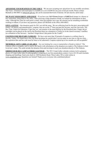 ADVERTISE YOUR BUSINESS IN THE VOICE – We are now accepting new advertisers for our monthly newsletter,
The Voice. A business card sized space is available at a cost of $300 for one year or $25 per month. Please contact
Michelle at 468-4065 or info@oslc-gb.org; ads can be seasonal/short-term if desired. All ads must be „print ready‟.

WE WANT YOUR GREEN AND GOLD! – If you have any S&H Green Stamps or Gold Bond stamps in a drawer or
box somewhere, bring them to the office. After receiving a large donation of both, we looked for information on their
value. Although the value for each point is small, when put together into a pot, the amount can be something worthwhile
working to redeem. If you have any questions, please call Michelle in the office (468-4065).
GIVE A LITTLE – Our donation goals for 2011 are still the same. We are collecting food for the poor, prescription pill
bottles, cell phones and manufacturers‟ coupons; bins are on the 2nd floor just past the elevator, near the coat room. The
Box Tops, Labels for Education, Capri Sun, etc. cart remains in the main hallway by the Preschool door. Empty ink jet
cartridges can be placed on the cart by the Preschool door (as a donation to Trinity) or in the church secretary‟s mailbox
(as a donation to Our Saviour). And don‟t forget those Coke points for the Youth!!
COUPONS FOR MILITARY FAMILIES – We have sent more than 30 pounds of coupons to a military base in
Incirlik, Turkey. We thank those who clip them but please be careful (don‟t cut too many at one time or clip too close…
the expiration date and bar code must be intact to be redeemed). Coupons expired up to two months are still acceptable!

MEMORIAL GIFT CARDS AVAILABLE – Are you looking for a way to memorialize a friend or relative? The
Gideons offers a sympathy card to send to the family with information on the donation you made to The Gideons in their
loved one‟s name. The cards include the donation form and envelope to mail your donation directly to The Gideons.
ORDER YOUR 2011 CAMP LUTHER CALENDAR – The 2011 Camp Luther calendar contains twelve gorgeous
photos of Camp Luther taken by photographers competing in our first annual photo contest. Cost is $12.50 each (includes
shipping and handling). Send your check to 1889 Koubenic Road, Three Lakes, WI or order online at
www.campluther.com. Quantities are limited! Thank you to everyone who contributed photos!
 
