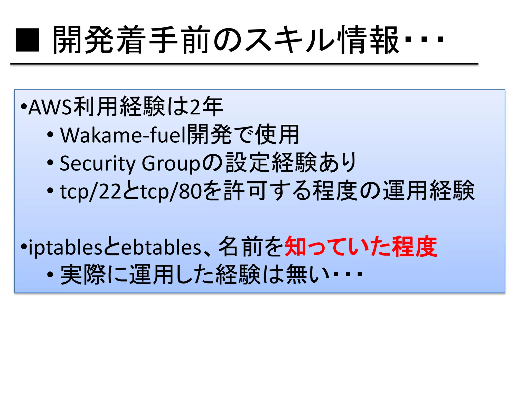 ■ 開発着手前のスキル情報・・・
•AWS利用経験は2年
  • Wakame-fuel開発で使用
  • Security Groupの設定経験あり
  • tcp/22とtcp/80を許可する程度の運用経験

•iptablesとebtables、名前を知っていた程度
   • 実際に運用した経験は無い・・・
 