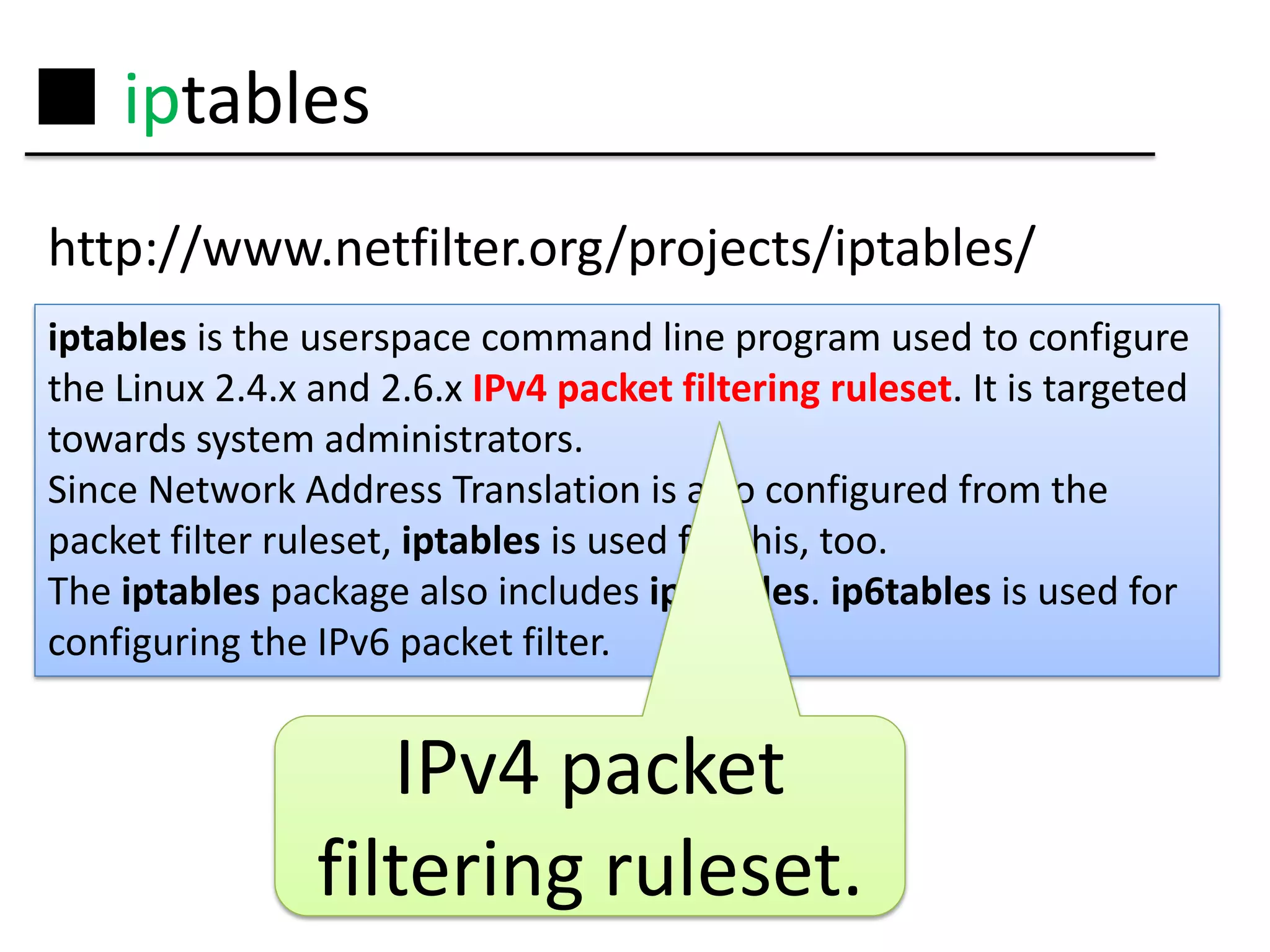 ■ iptables
http://www.netfilter.org/projects/iptables/
iptables is the userspace command line program used to configure
the Linux 2.4.x and 2.6.x IPv4 packet filtering ruleset. It is targeted
towards system administrators.
Since Network Address Translation is also configured from the
packet filter ruleset, iptables is used for this, too.
The iptables package also includes ip6tables. ip6tables is used for
configuring the IPv6 packet filter.


                   IPv4 packet
                filtering ruleset.
 