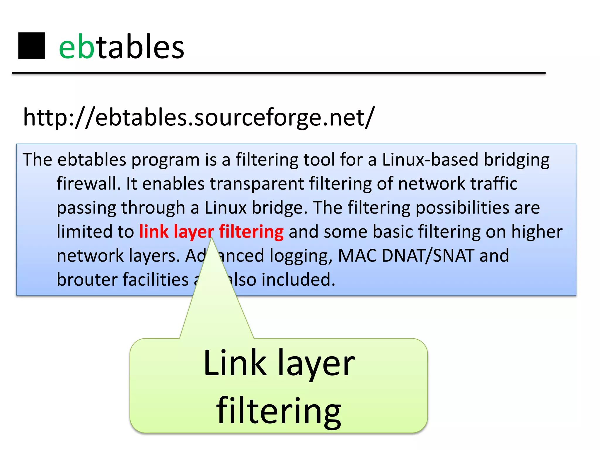 ■ ebtables
http://ebtables.sourceforge.net/
The ebtables program is a filtering tool for a Linux-based bridging
    firewall. It enables transparent filtering of network traffic
    passing through a Linux bridge. The filtering possibilities are
    limited to link layer filtering and some basic filtering on higher
    network layers. Advanced logging, MAC DNAT/SNAT and
    brouter facilities are also included.



                       Link layer
                        filtering
 