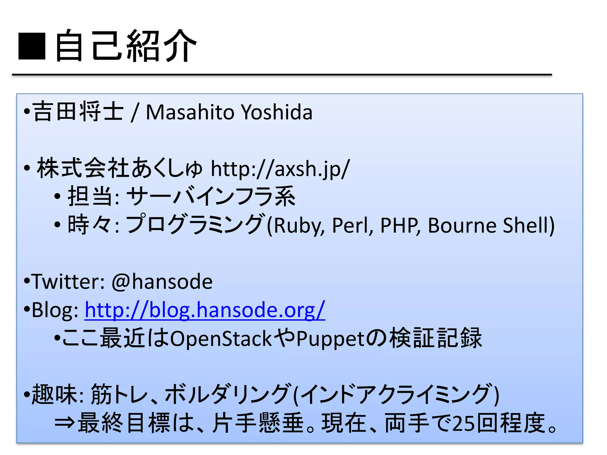 ■自己紹介
•吉田将士 / Masahito Yoshida

• 株式会社あくしゅ http://axsh.jp/
   • 担当: サーバインフラ系
   • 時々: プログラミング(Ruby, Perl, PHP, Bourne Shell)

•Twitter: @hansode
•Blog: http://blog.hansode.org/
   •ここ最近はOpenStackやPuppetの検証記録

•趣味: 筋トレ、ボルダリング(インドアクライミング)
  ⇒最終目標は、片手懸垂。現在、両手で25回程度。
 