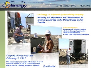 N YSE Am ex : UR G           TSX : UR E


                                           Ur-Energy is a dynamic junior mining company
                                           focusing on exploration and development of
                                           uranium properties in the United States and in
                                           Canada.

                                                                           Corporate Objectives:
                                                                           •Be a Low Cost Uranium Producer
                                                                           •Evaluate Strategic Opportunities
                                                                           •Build Shareholder Value
                                                                           •Create Value From Historic Databases




Corporate P resentation
February 3, 2011
This presentation and related information does not
constitute an offer to sell or a solicitation of an
offer to buy the Common Shares of Ur-Energy.
                                                      Confidential
 