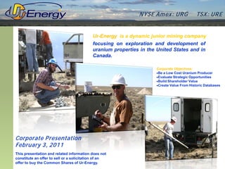 N YSE Am ex : UR G             TSX : UR E


                                           Ur-Energy is a dynamic junior mining company
                                           focusing on exploration and development of
                                           uranium properties in the United States and in
                                           Canada.

                                                                     Corporate Objectives:
                                                                     •Be a Low Cost Uranium Producer
                                                                     •Evaluate Strategic Opportunities
                                                                     •Build Shareholder Value
                                                                     •Create Value From Historic Databases




Corporate P resentation
February 3, 2011
This presentation and related information does not
constitute an offer to sell or a solicitation of an
offer to buy the Common Shares of Ur-Energy.
 