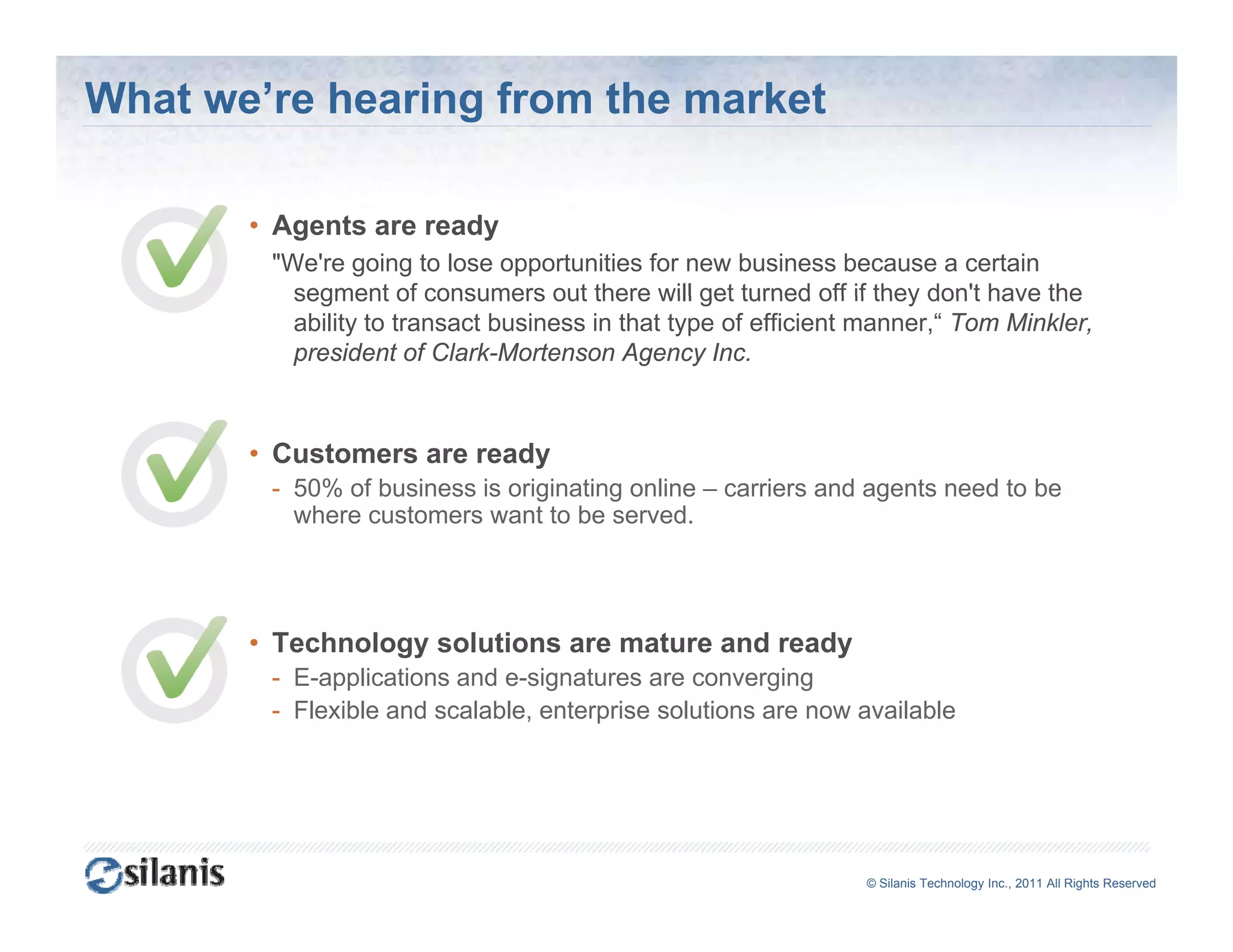 What we’re hearing from the market

       • Agents are ready
        "We're going to lose opportunities for new business because a certain
          segment of consumers out there will get turned off if they don't have the
                                                                       don t
          ability to transact business in that type of efficient manner,“ Tom Minkler,
          president of Clark-Mortenson Agency Inc.



       • Customers are ready
        - 50% of business is originating online – carriers and agents need to be
          where customers want to be served.




       • Technology solutions are mature and ready
                 gy                              y
        - E-applications and e-signatures are converging
        - Flexible and scalable, enterprise solutions are now available




                                                                ©© Silanis Technology Inc., 2010 All Rights Reserved
                                                                 Silanis Technology Inc., 2011 All Rights Reserved
 