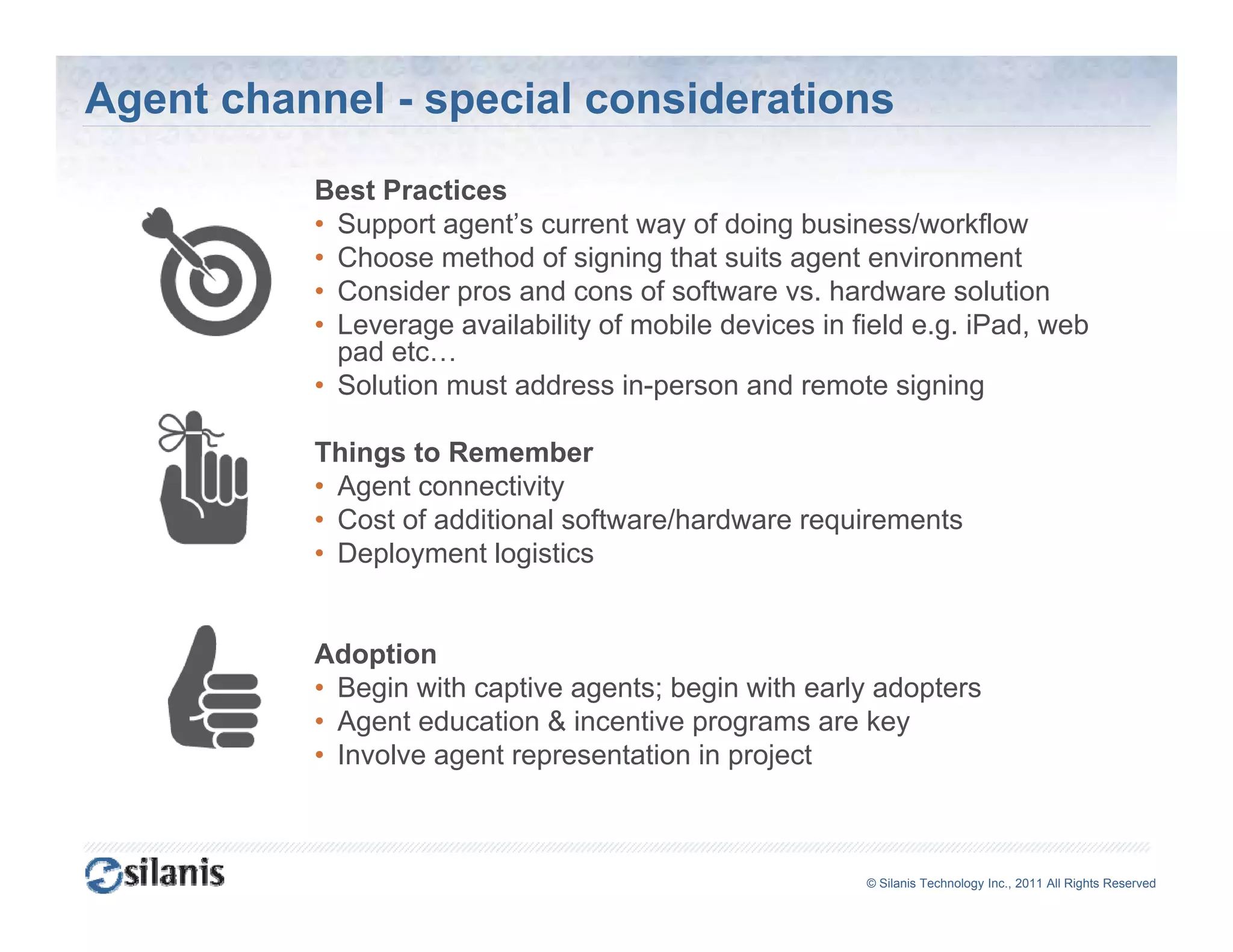 Agent channel - special considerations
          Best Practices
          • Support agent’s current way of doing business/workflow
          • Choose method of signing that suits agent environment
          • Consider pros and cons of software vs hardware solution
                                                 vs.
          • Leverage availability of mobile devices in field e.g. iPad, web
            pad etc…
          • Solution must address in-person and remote signing

          Things to Remember
          • Agent connectivity
          • Cost of additional software/hardware requirements
          • Deployment logistics


          Adoption
          • Begin with captive agents; begin with early adopters
          • Agent education & incentive programs are key
          • Involve agent representation in project



                                                        ©© Silanis Technology Inc., 2010 All Rights Reserved
                                                         Silanis Technology Inc., 2011 All Rights Reserved
 