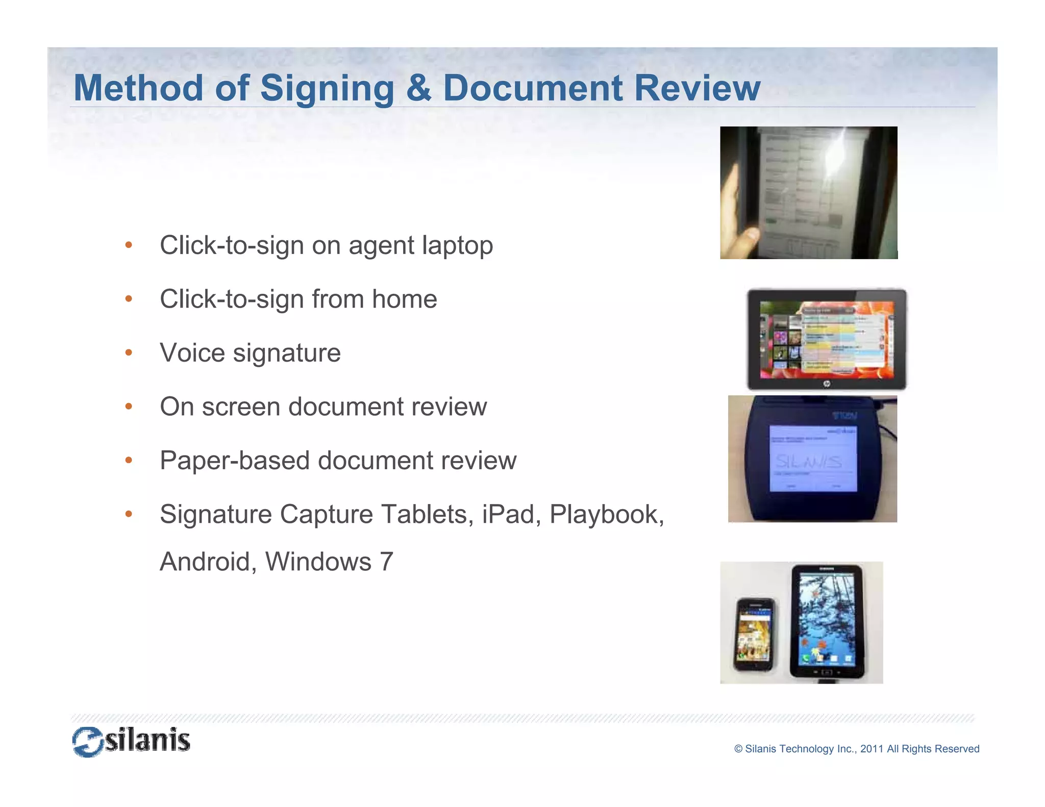 Method of Signing & Document Review



  •   Click to sign
      Click-to-sign on agent laptop

  •   Click-to-sign from home

  •   Voice signature

  •   On screen document review

  •   Paper-based d
      P     b   d document review
                         t    i

  •   Signature Capture Tablets, iPad, Playbook,
      Android, Windows 7
      A d id Wi d




                                                   ©© Silanis Technology Inc., 2010 All Rights Reserved
                                                    Silanis Technology Inc., 2011 All Rights Reserved
 