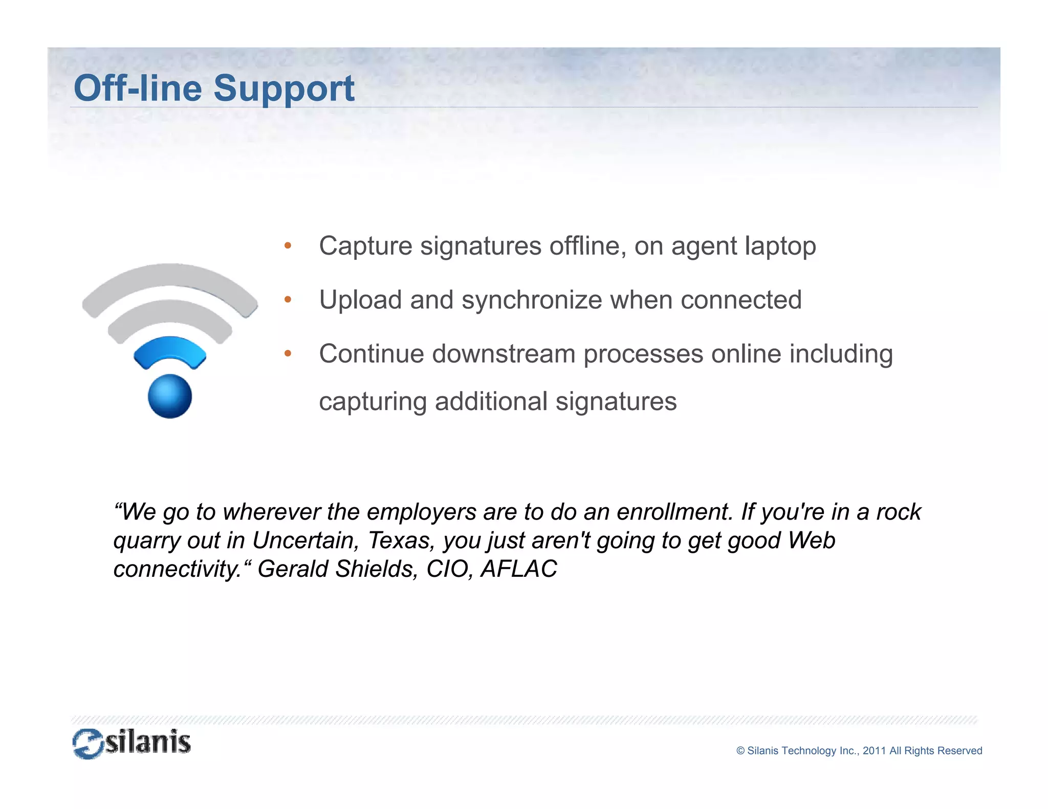 Off-line Support



                  •   Capture signatures offline on agent laptop
                                         offline,

                  •   Upload and synchronize when connected

                  •   Continue downstream processes online including
                      capturing additional signatures



  “We go to wherever the employers are to do an enrollment. If you're in a rock
  quarry out in Uncertain, Texas, you just aren't going to get good Web
  connectivity.“ Gerald Shields, CIO, AFLAC




                                                             ©© Silanis Technology Inc., 2010 All Rights Reserved
                                                              Silanis Technology Inc., 2011 All Rights Reserved
 
