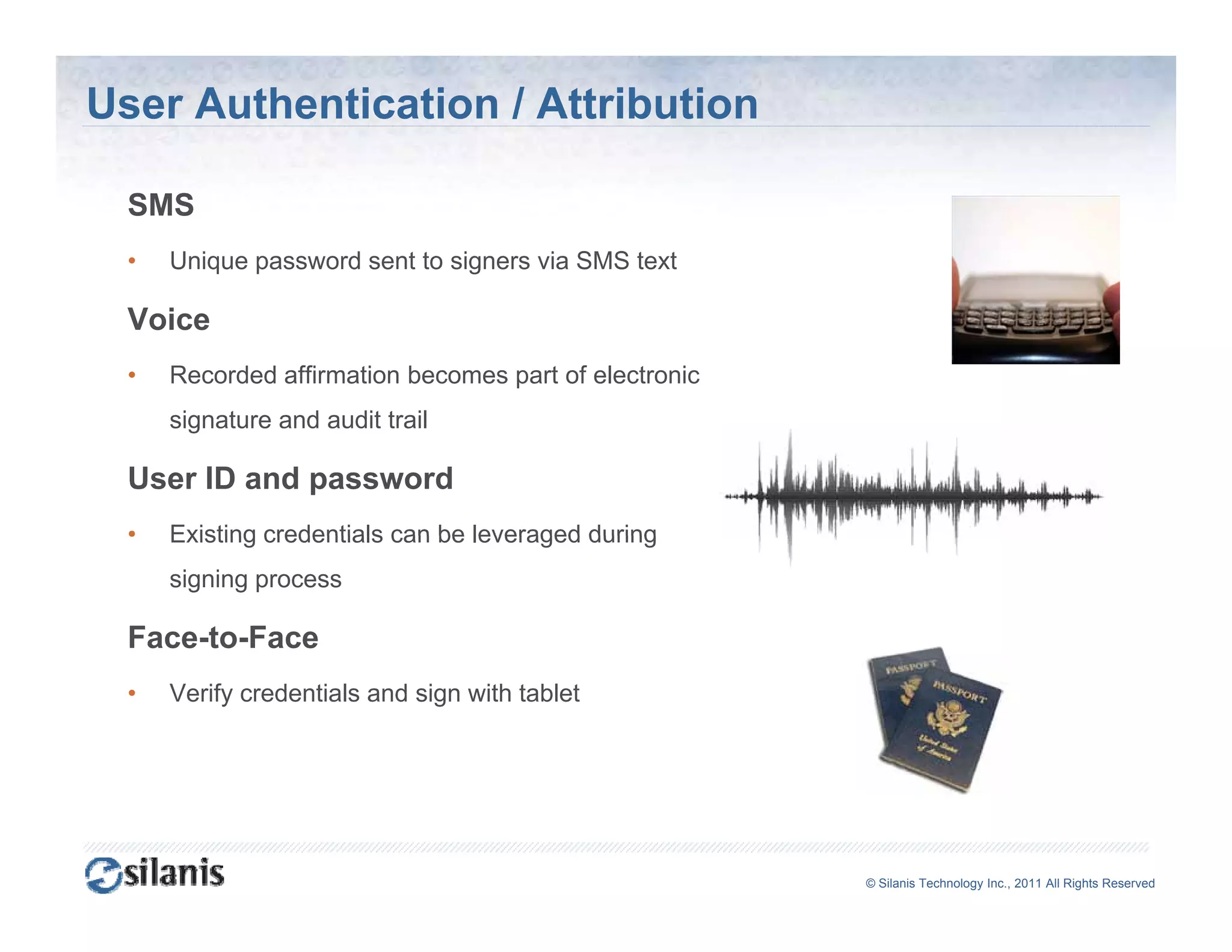 User Authentication / Attribution

  SMS
  •   Unique password sent to signers via SMS text

  Voice
  •   Recorded affirmation becomes part of electronic
      signature and audit trail

  User ID and password
  •   Existing credentials can be leveraged during
      signing process

  Face-to-Face
  •   Verify credentials and sign with tablet




                                                        ©© Silanis Technology Inc., 2010 All Rights Reserved
                                                         Silanis Technology Inc., 2011 All Rights Reserved
 