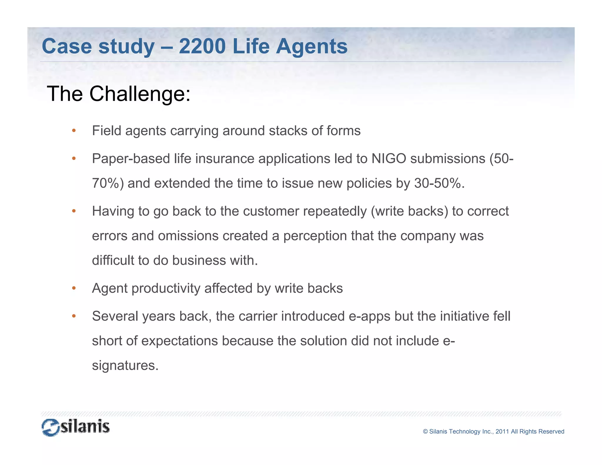 Case study – 2200 Life Agents

The Ch ll
Th Challenge:
  •   Field agents carrying around stacks of forms

  •   Paper-based life insurance applications led to NIGO submissions (50-
      70%) and extended the time to issue new policies by 30-50%.

  •   Having to go back to the customer repeatedly (write backs) to correct
      errors and omissions created a perception that the company was
      difficult to do business with
                               with.

  •   Agent productivity affected by write backs

  •   Several years back, the carrier introduced e-apps but the initiative fell
                                                 e apps
      short of expectations because the solution did not include e-
      signatures.



                                                               ©© Silanis Technology Inc., 2010 All Rights Reserved
                                                                Silanis Technology Inc., 2011 All Rights Reserved
 