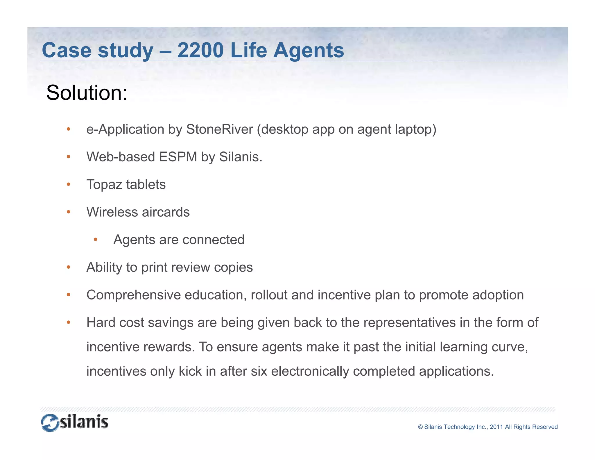 Case study – 2200 Life Agents

Solution:
S l i
  •   e-Application by StoneRiver (desktop app on agent laptop)

  •   Web-based ESPM by Silanis.

  •   Topaz tablets

  •   Wireless aircards

       •   Agents are connected

  •   Ability to print review copies

  •   Comprehensive education, rollout and incentive plan to promote adoption

  •   Hard cost savings are being given back to the representatives in the form of
      incentive rewards. To ensure agents make it past the initial learning curve,
      incentives only kick in after six electronically completed applications.


                                                                ©© Silanis Technology Inc., 2010 All Rights Reserved
                                                                 Silanis Technology Inc., 2011 All Rights Reserved
 