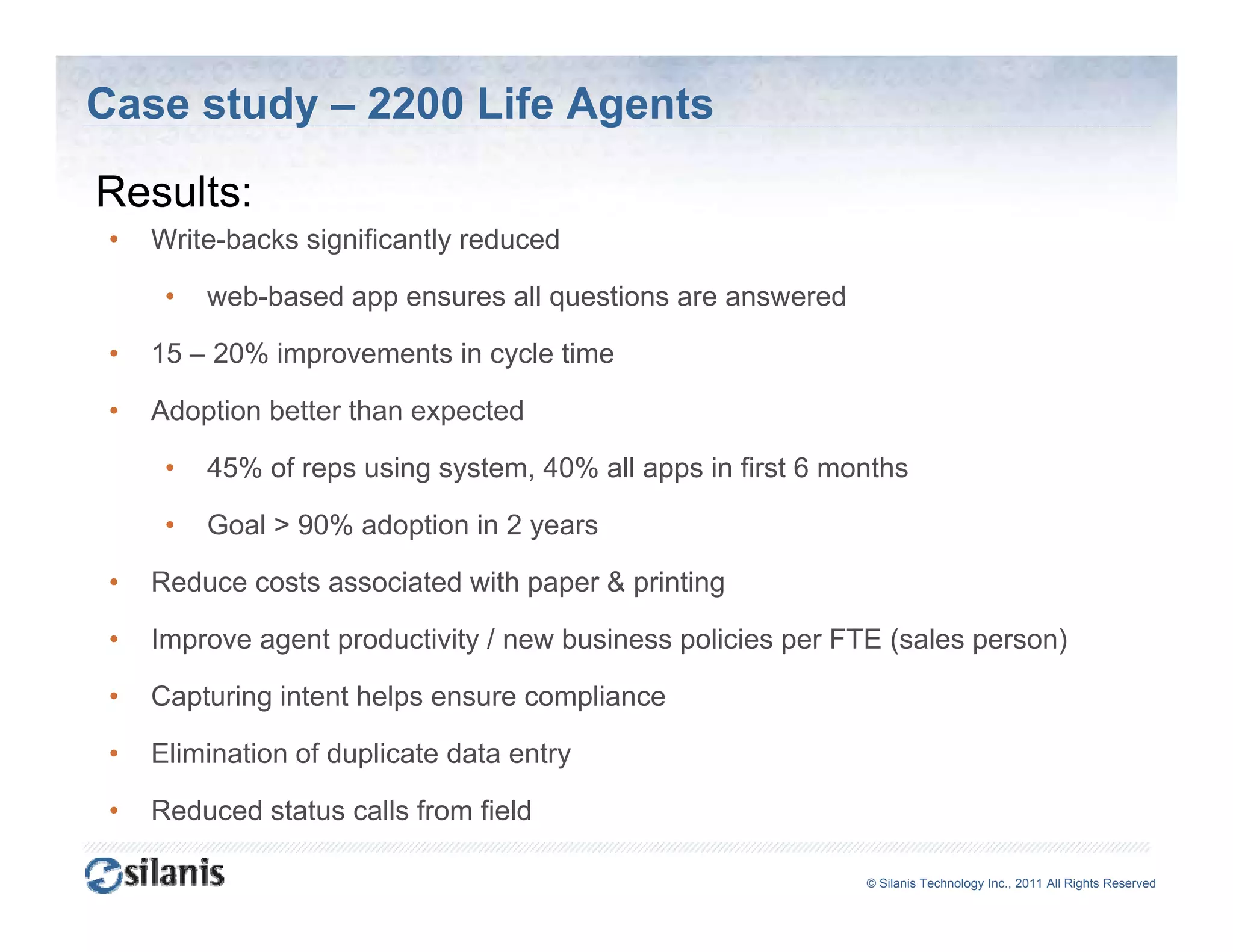 Case study – 2200 Life Agents

Results:
R   l
 •   Write-backs significantly reduced

      •   web-based
          web based app ensures all questions are answered

 •   15 – 20% improvements in cycle time

 •   Adoption better than expected

      •   45% of reps using system, 40% all apps in first 6 months

      •   Goal > 90% adoption in 2 y
                        p          years

 •   Reduce costs associated with paper & printing

 •   Improve agent productivity / new business policies per FTE (sales person)

 •   Capturing intent helps ensure compliance

 •   Elimination of duplicate data entry

 •   Reduced status calls from field

                                                              ©© Silanis Technology Inc., 2010 All Rights Reserved
                                                               Silanis Technology Inc., 2011 All Rights Reserved
 