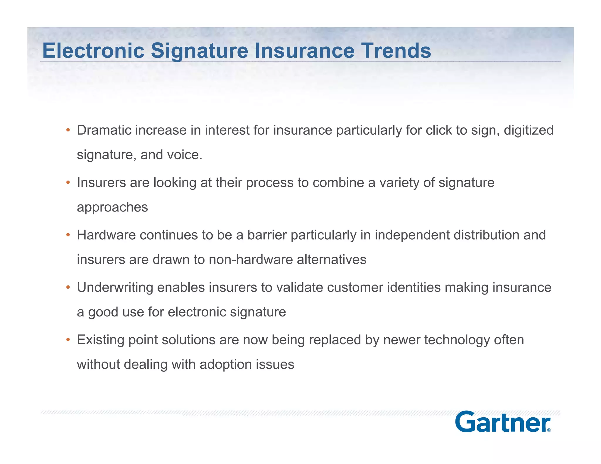 Electronic Signature Insurance Trends


  • Dramatic increase in interest for insurance particularly for click to sign, digitized
   signature, and voice.

  • Insurers are looking at their process to combine a variety of signature
   approaches
          h

  • Hardware continues to be a barrier particularly in independent distribution and
   insurers are drawn to non-hardware alternatives
                         non hardware

  • Underwriting enables insurers to validate customer identities making insurance
   a good use for electronic signature

  • Existing point solutions are now being replaced by newer technology often
   without dealing with adoption issues



                                                                  © Silanis Technology Inc., 2010 All Rights Reserved
 