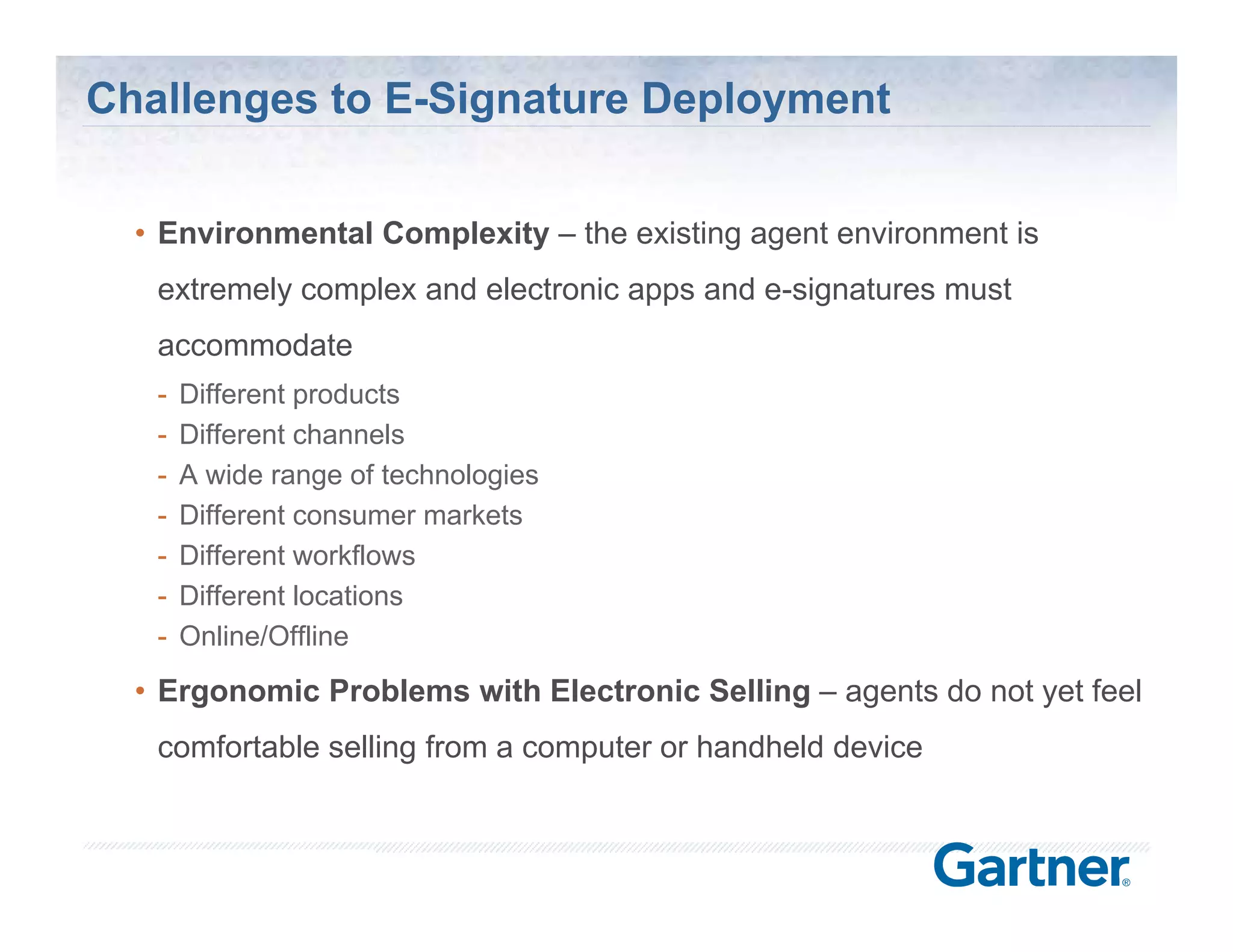 Challenges to E-Signature Deployment

  • Environmental Complexity – the existing agent environment is
   extremely complex and electronic apps and e-signatures must
                                             e signatures
   accommodate
   -   Different products
   -   Different channels
   -   A wide range of technologies
   -   Different consumer markets
   -   Different workflows
   -   Different locations
   -   Online/Offline
  • Ergonomic Problems with Electronic Selling – agents do not yet feel
   comfortable selling from a computer or handheld device



                                                     © Silanis Technology Inc., 2010 All Rights Reserved
 