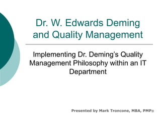 Dr. W. Edwards Deming
and Quality Management
Implementing Dr. Deming’s Quality
Management Philosophy within an IT
Department
Presented by Mark Troncone, MBA, PMP®
 