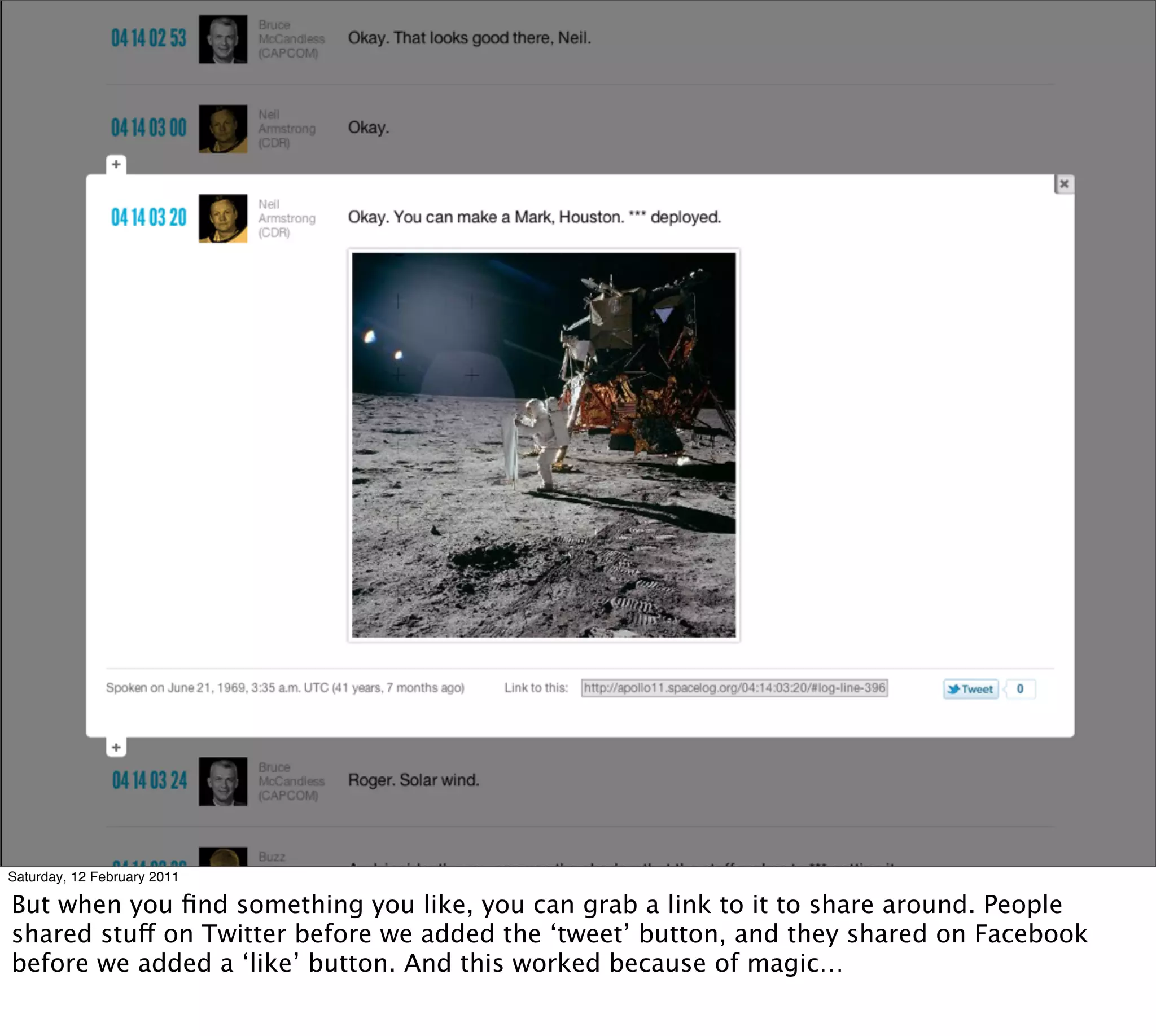 Saturday, 12 February 2011

But when you ﬁnd something you like, you can grab a link to it to share around. People
shared stuff on Twitter before we added the ‘tweet’ button, and they shared on Facebook
before we added a ‘like’ button. And this worked because of magic…
 