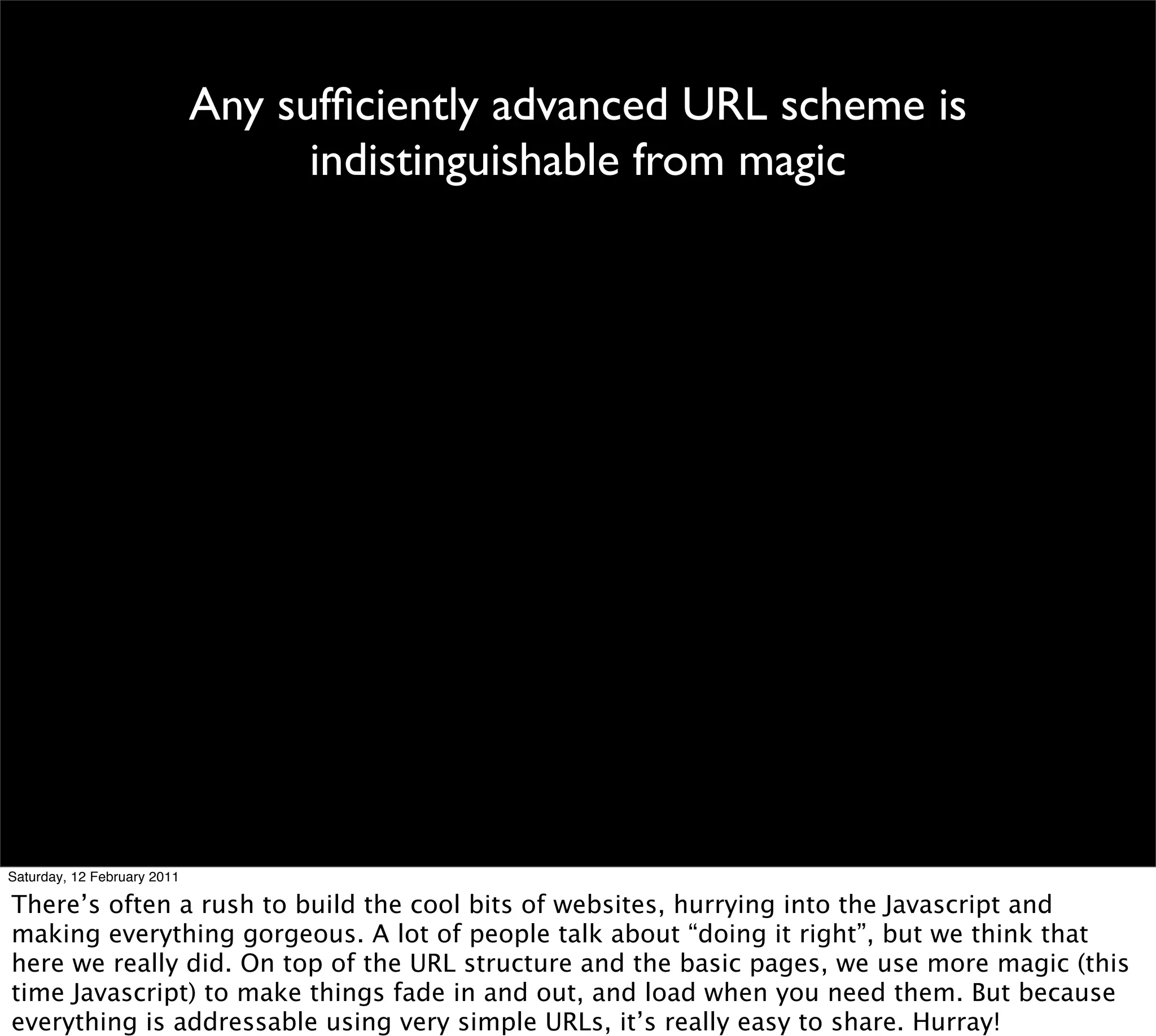 Any sufﬁciently advanced URL scheme is
                                   indistinguishable from magic




Saturday, 12 February 2011

There’s often a rush to build the cool bits of websites, hurrying into the Javascript and
making everything gorgeous. A lot of people talk about “doing it right”, but we think that
here we really did. On top of the URL structure and the basic pages, we use more magic (this
time Javascript) to make things fade in and out, and load when you need them. But because
everything is addressable using very simple URLs, it’s really easy to share. Hurray!
 
