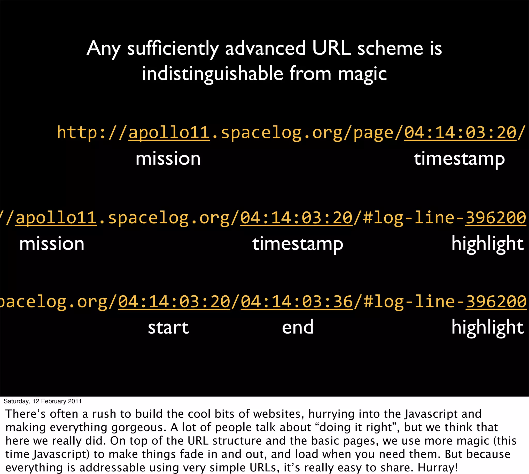 Any sufﬁciently advanced URL scheme is
                                   indistinguishable from magic

                 http://apollo11.spacelog.org/page/04:14:03:20/
                                  mission                                 timestamp

//apollo11.spacelog.org/04:14:03:20/#log-­‐line-­‐396200
     mission                                  timestamp                          highlight

pacelog.org/04:14:03:20/04:14:03:36/#log-­‐line-­‐396200
                                   start          end                            highlight


Saturday, 12 February 2011

 There’s often a rush to build the cool bits of websites, hurrying into the Javascript and
 making everything gorgeous. A lot of people talk about “doing it right”, but we think that
 here we really did. On top of the URL structure and the basic pages, we use more magic (this
 time Javascript) to make things fade in and out, and load when you need them. But because
 everything is addressable using very simple URLs, it’s really easy to share. Hurray!
 
