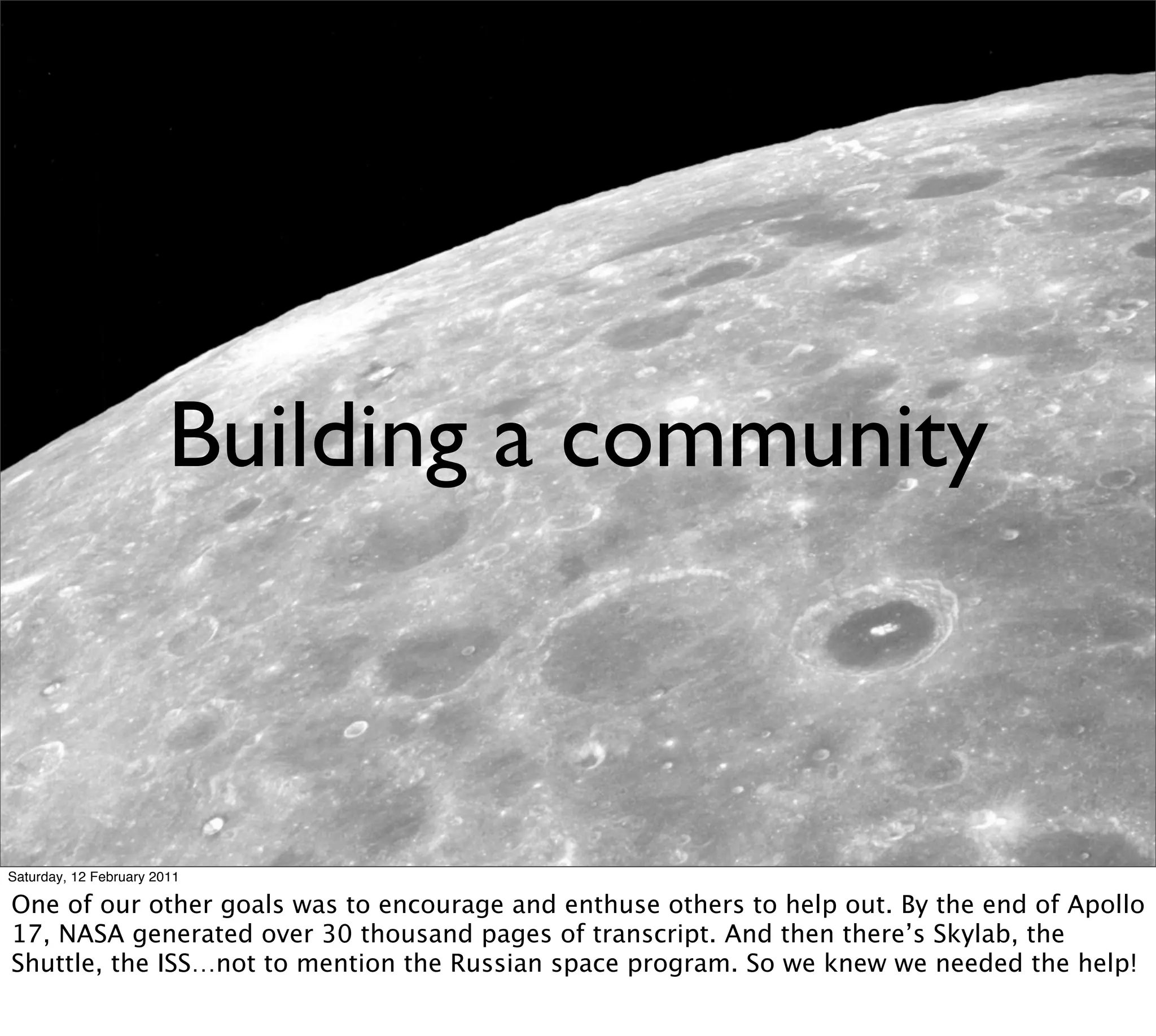 Building a community



Saturday, 12 February 2011

One of our other goals was to encourage and enthuse others to help out. By the end of Apollo
17, NASA generated over 30 thousand pages of transcript. And then there’s Skylab, the
Shuttle, the ISS…not to mention the Russian space program. So we knew we needed the help!
 