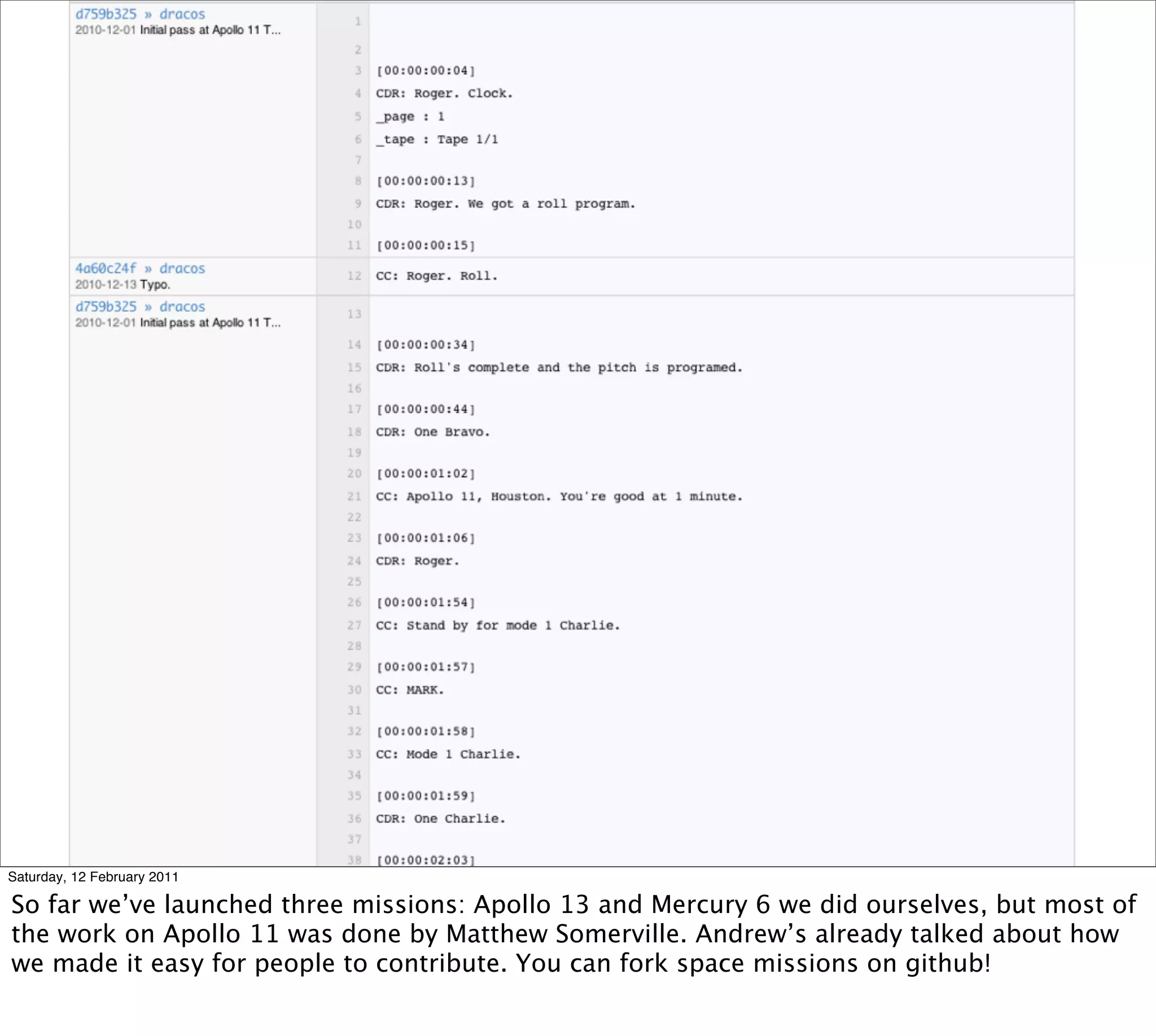 Saturday, 12 February 2011

So far we’ve launched three missions: Apollo 13 and Mercury 6 we did ourselves, but most of
the work on Apollo 11 was done by Matthew Somerville. Andrew’s already talked about how
we made it easy for people to contribute. You can fork space missions on github!
 