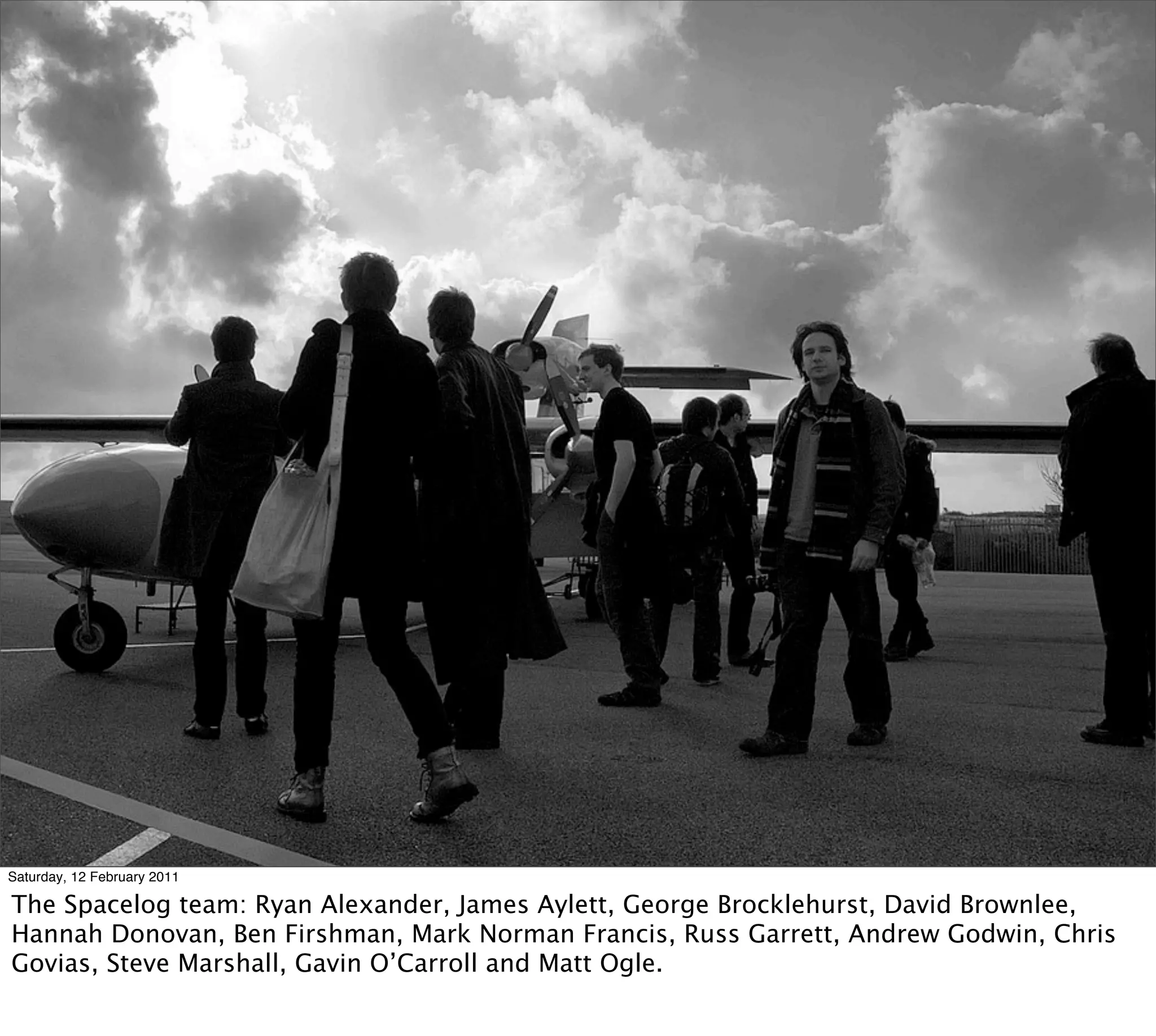 Saturday, 12 February 2011

The Spacelog team: Ryan Alexander, James Aylett, George Brocklehurst, David Brownlee,
Hannah Donovan, Ben Firshman, Mark Norman Francis, Russ Garrett, Andrew Godwin, Chris
Govias, Steve Marshall, Gavin O’Carroll and Matt Ogle.
 