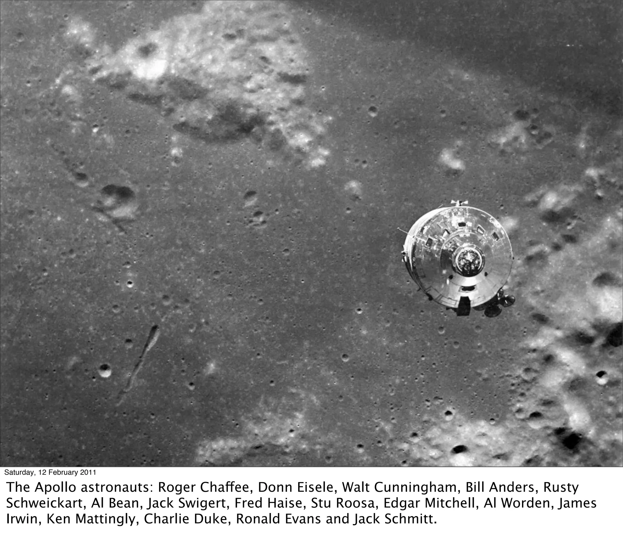 Saturday, 12 February 2011

The Apollo astronauts: Roger Chaffee, Donn Eisele, Walt Cunningham, Bill Anders, Rusty
Schweickart, Al Bean, Jack Swigert, Fred Haise, Stu Roosa, Edgar Mitchell, Al Worden, James
Irwin, Ken Mattingly, Charlie Duke, Ronald Evans and Jack Schmitt.
 