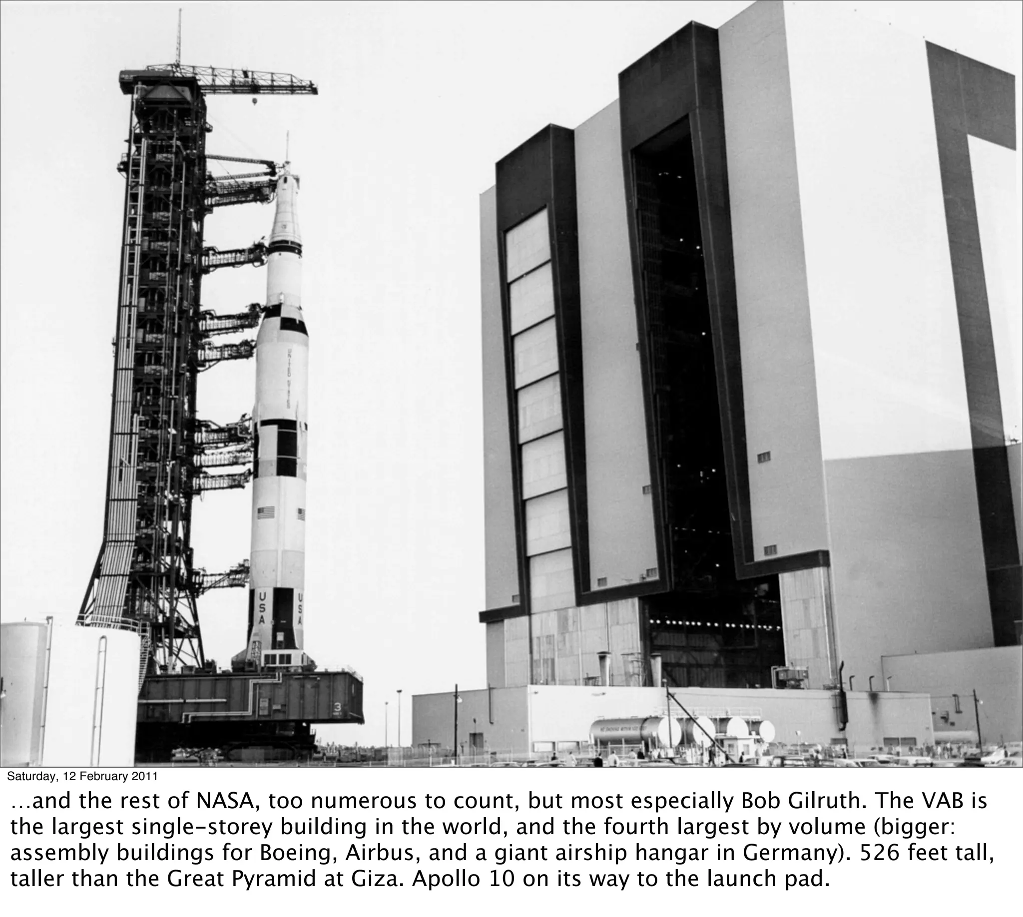 Saturday, 12 February 2011

…and the rest of NASA, too numerous to count, but most especially Bob Gilruth. The VAB is
the largest single-storey building in the world, and the fourth largest by volume (bigger:
assembly buildings for Boeing, Airbus, and a giant airship hangar in Germany). 526 feet tall,
taller than the Great Pyramid at Giza. Apollo 10 on its way to the launch pad.
 
