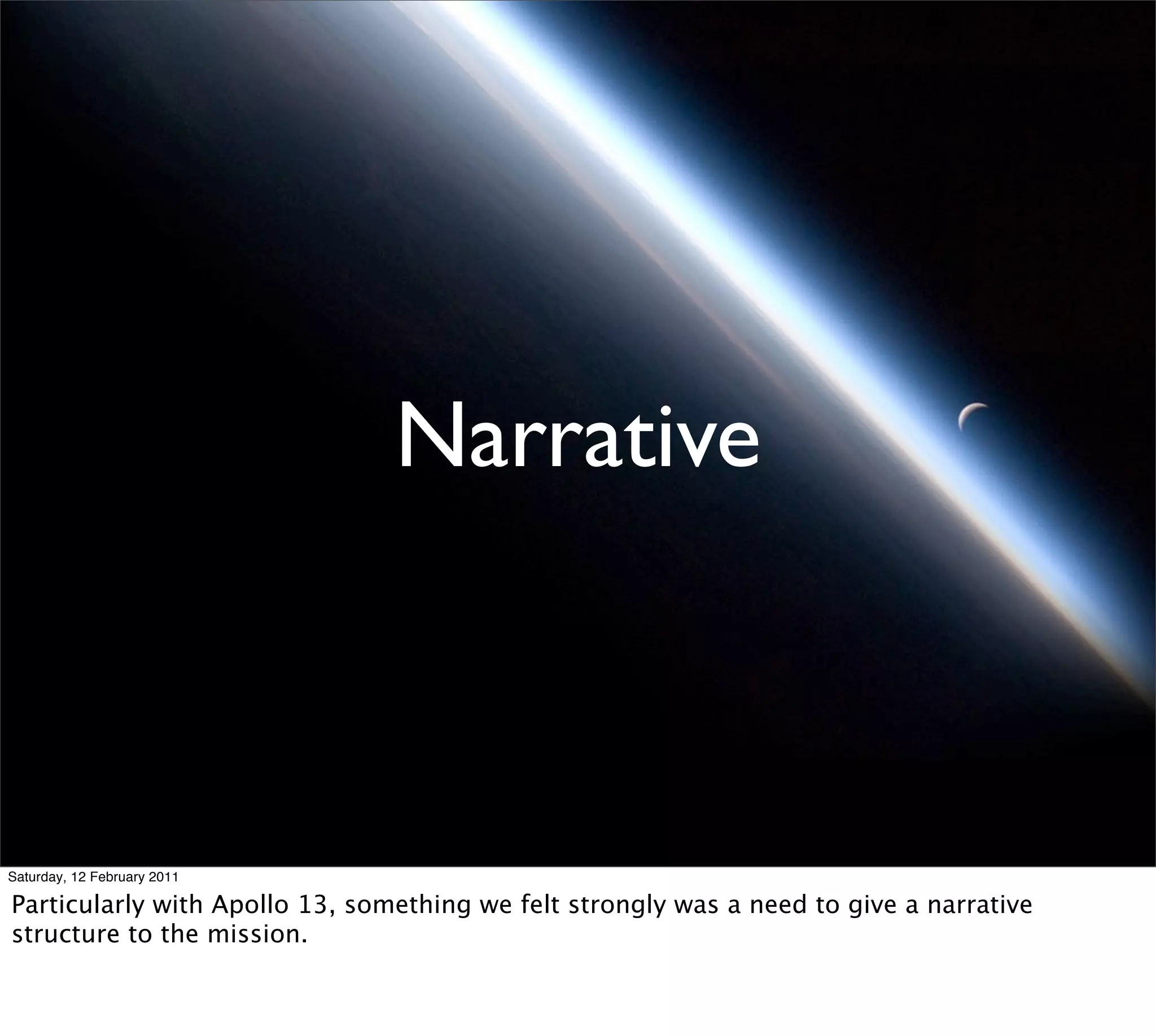 Narrative



Saturday, 12 February 2011

Particularly with Apollo 13, something we felt strongly was a need to give a narrative
structure to the mission.
 